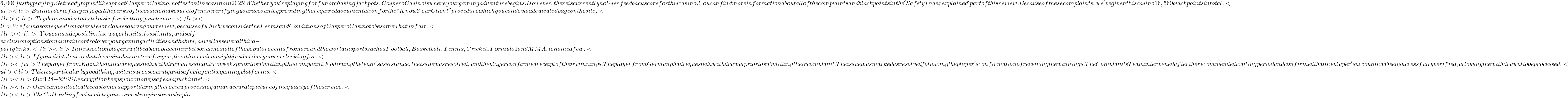 6,000 just by playing. Get ready to punt like a pro at Caspero Casino, hottest online casino in 2025! Whether you're playing for fun or chasing jackpots, Caspero Casino is where your gaming adventure begins. However, there is currently no User feedback score for this casino. You can find more information about all of the complaints and black points in the 'Safety Index explained' part of this review. Because of these complaints, we've given this casino 16,560 black points in total. <ul><li>But in order to fully enjoy all the perks of the casino make sure to finish verifying your account by providing the required documentation for the ``Know Your Client'' procedure which you can do via a dedicated page on the site.</li><li>Try demo modes to test slots before betting your toonie.</li><li>We found some questionable rules or clauses during our review, because of which we consider the Terms and Conditions of Caspero Casino to be somewhat unfair.</li><li>You can set deposit limits, wager limits, loss limits, and self-exclusion options to maintain control over your gaming activities and habits, as well as several third-party links.</li><li>In this section players will be able to place their bets on almost all of the popular events from around the world in sports such as Football, Basketball, Tennis, Cricket, Formula 1 and MMA, to name a few.</li><li>If you wish to learn what the casino has in store for you, then this review might just be what you were looking for.</li></ul> The player from Kazakhstan had requested a withdrawal less than two weeks prior to submitting this complaint. Following the team's assistance, the issue was resolved, and the player confirmed receipt of their winnings. The player from Germany had requested a withdrawal prior to submitting their complaint. The issue was marked as resolved following the player's confirmation of receiving the winnings. The Complaints Team intervened after the recommended waiting period and confirmed that the player's account had been successfully verified, allowing the withdrawal to be processed. <ul><li>This is a particularly good thing, as it ensures security and safe play on the gaming platforms.</li><li>Our 128-bit SSL encryption keeps your money safe as a puck in net.</li><li>Our team contacted the customer support during the review process to gain an accurate picture of the quality of the service.</li><li>The Go Hunting feature lets you score extra spins or cash up to